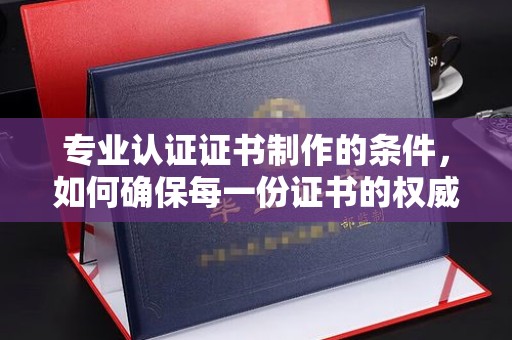 防城专业认证证书制作的条件，如何确保每一份证书的权威与可信